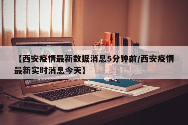 【西安疫情最新数据消息5分钟前/西安疫情最新实时消息今天】