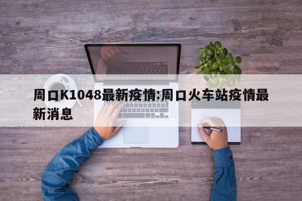 周口K1048最新疫情:周口火车站疫情最新消息