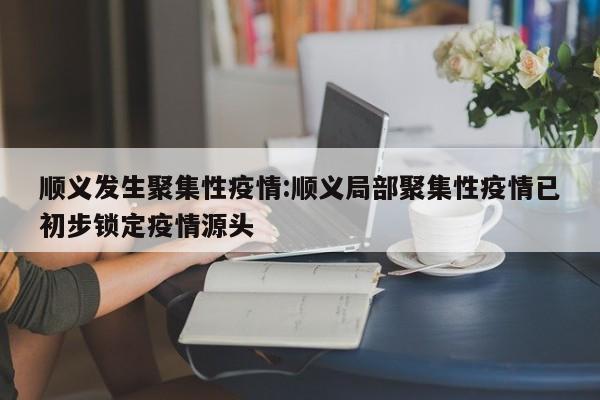 顺义发生聚集性疫情:顺义局部聚集性疫情已初步锁定疫情源头
