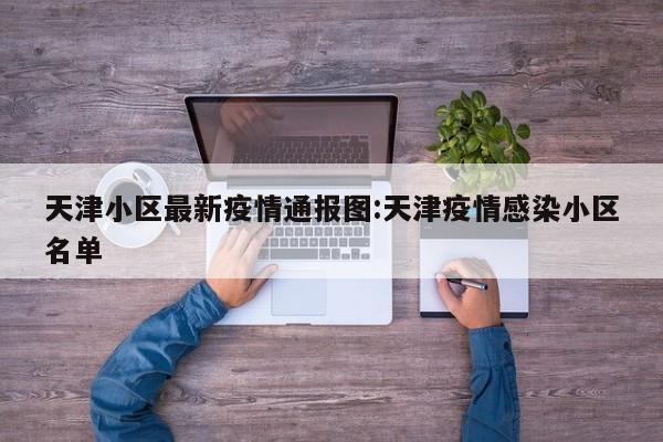 天津小区最新疫情通报图:天津疫情感染小区名单