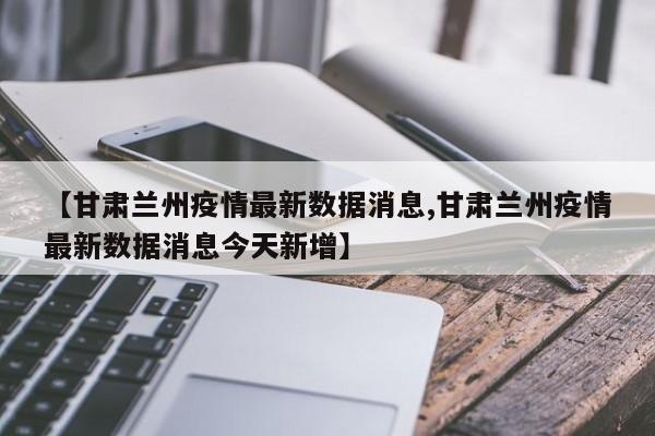 【甘肃兰州疫情最新数据消息,甘肃兰州疫情最新数据消息今天新增】