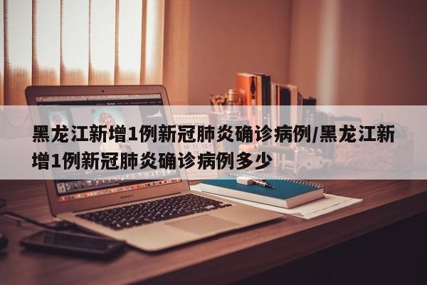 黑龙江新增1例新冠肺炎确诊病例/黑龙江新增1例新冠肺炎确诊病例多少