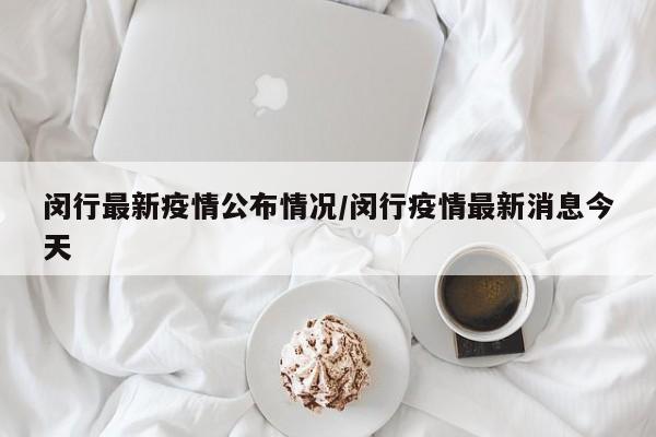 闵行最新疫情公布情况/闵行疫情最新消息今天