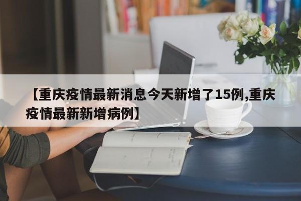 【重庆疫情最新消息今天新增了15例,重庆疫情最新新增病例】
