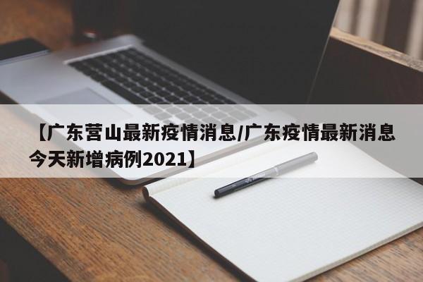【广东营山最新疫情消息/广东疫情最新消息今天新增病例2021】
