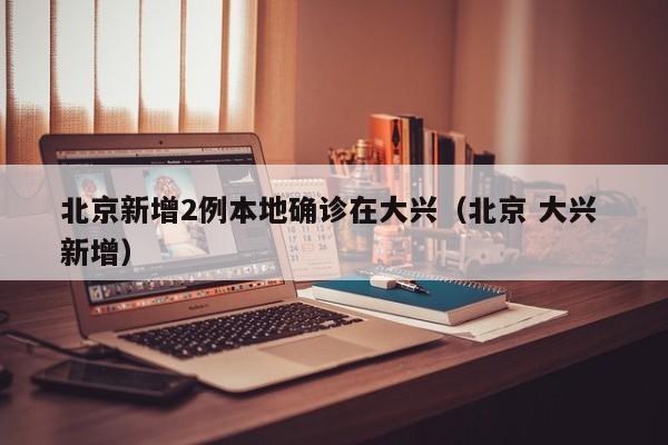 北京新增2例本地确诊在大兴(北京 大兴 新增)