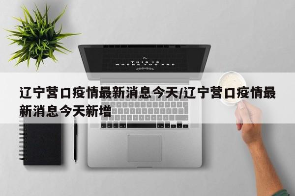 辽宁营口疫情最新消息今天/辽宁营口疫情最新消息今天新增