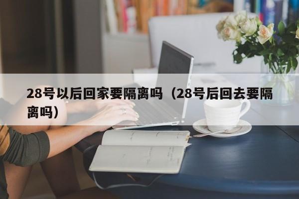 28号以后回家要隔离吗(28号后回去要隔离吗)
