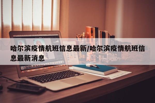 哈尔滨疫情航班信息最新/哈尔滨疫情航班信息最新消息