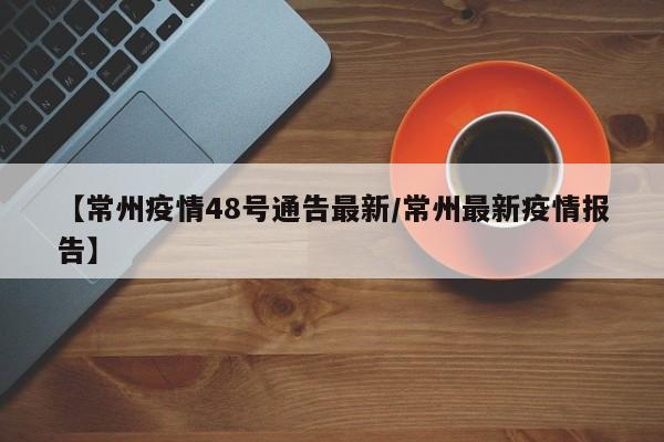 【常州疫情48号通告最新/常州最新疫情报告】