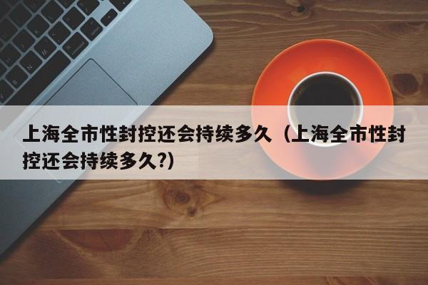 上海全市性封控还会持续多久(上海全市性封控还会持续多久?)