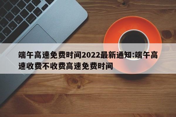 端午高速免费时间2022最新通知:端午高速收费不收费高速免费时间