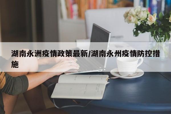 湖南永洲疫情政策最新/湖南永州疫情防控措施
