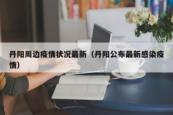 丹阳周边疫情状况最新(丹阳公布最新感染疫情)