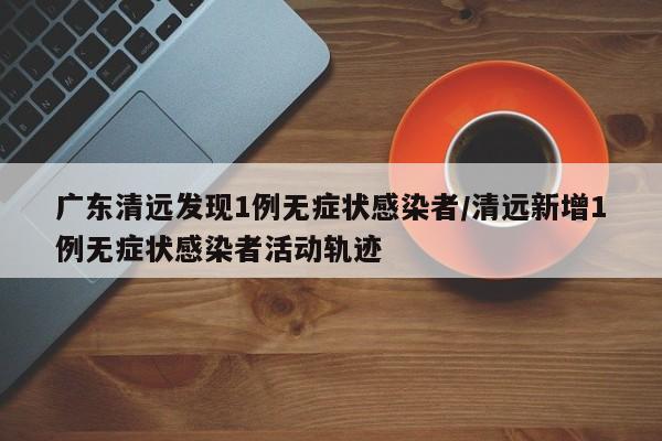 广东清远发现1例无症状感染者/清远新增1例无症状感染者活动轨迹
