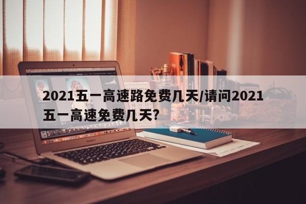 2021五一高速路免费几天/请问2021五一高速免费几天?