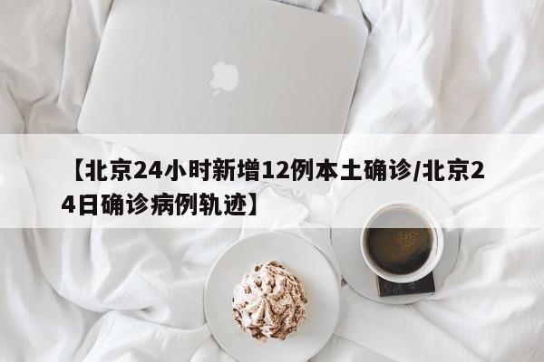 【北京24小时新增12例本土确诊/北京24日确诊病例轨迹】