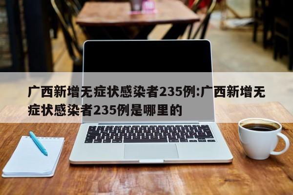 广西新增无症状感染者235例:广西新增无症状感染者235例是哪里的