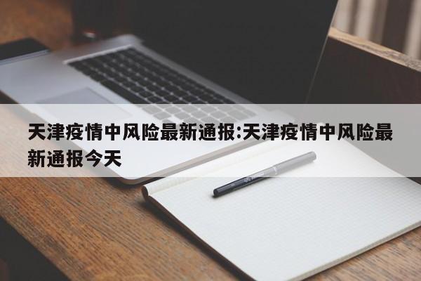 天津疫情中风险最新通报:天津疫情中风险最新通报今天