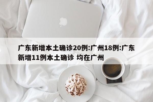 广东新增本土确诊20例:广州18例:广东新增11例本土确诊 均在广州