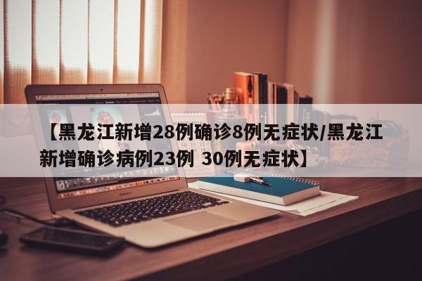 【黑龙江新增28例确诊8例无症状/黑龙江新增确诊病例23例 30例无症状】