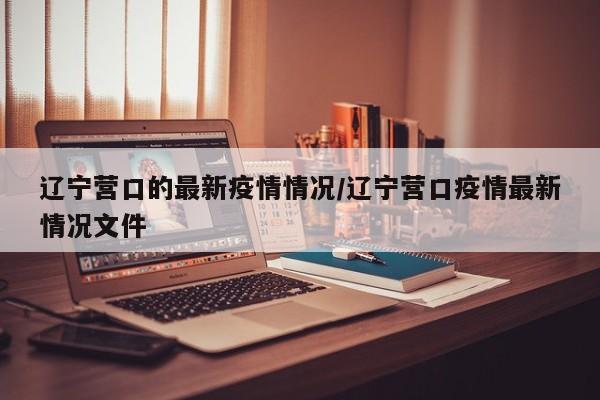 辽宁营口的最新疫情情况/辽宁营口疫情最新情况文件