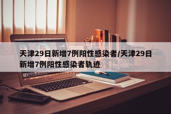 天津29日新增7例阳性感染者/天津29日新增7例阳性感染者轨迹