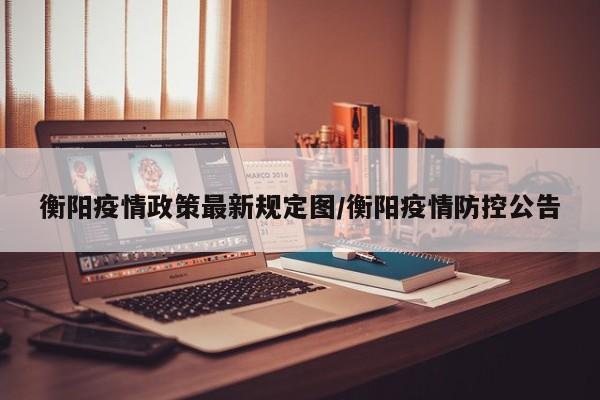 衡阳疫情政策最新规定图/衡阳疫情防控公告