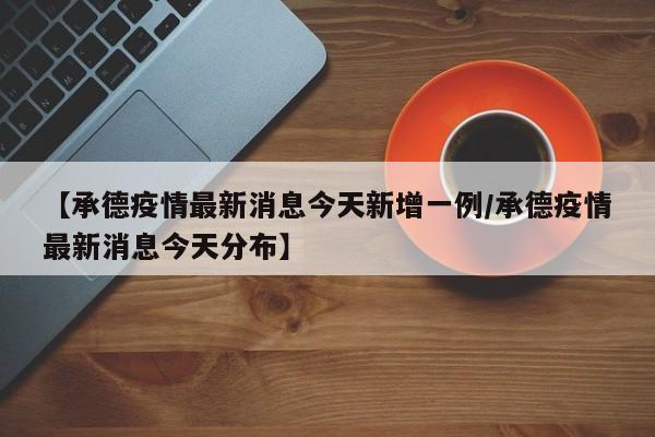 【承德疫情最新消息今天新增一例/承德疫情最新消息今天分布】