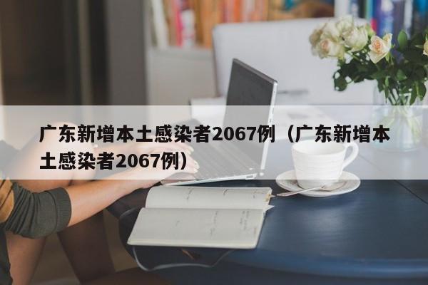 广东新增本土感染者2067例（广东新增本土感染者2067例）