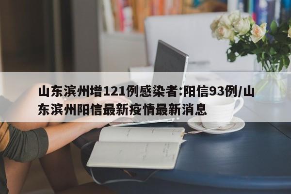 山东滨州增121例感染者:阳信93例/山东滨州阳信最新疫情最新消息