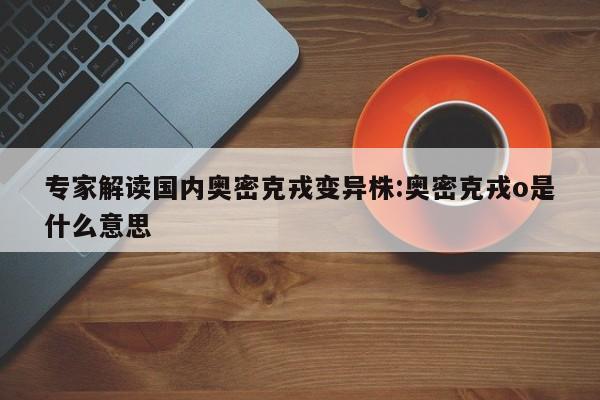 专家解读国内奥密克戎变异株:奥密克戎o是什么意思