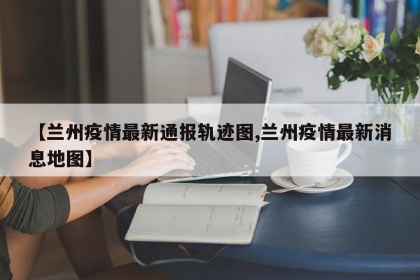 【兰州疫情最新通报轨迹图,兰州疫情最新消息地图】